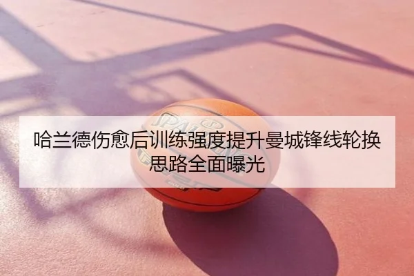 哈兰德伤愈后训练强度提升曼城锋线轮换思路全面曝光