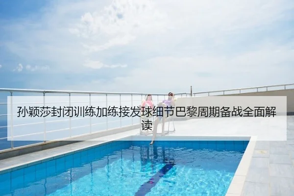 孙颖莎封闭训练加练接发球细节巴黎周期备战全面解读