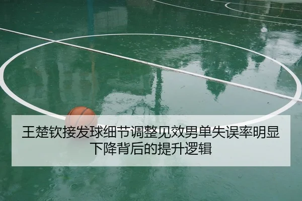 王楚钦接发球细节调整见效男单失误率明显下降背后的提升逻辑