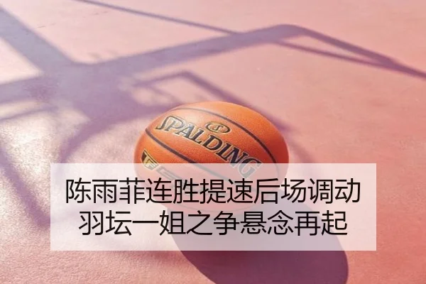 陈雨菲连胜提速后场调动 羽坛一姐之争悬念再起