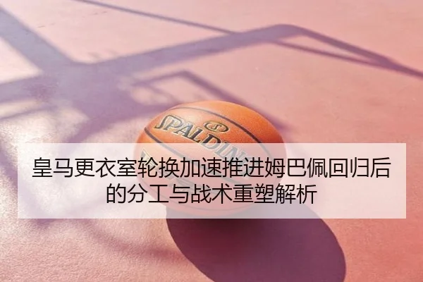 皇马更衣室轮换加速推进姆巴佩回归后的分工与战术重塑解析
