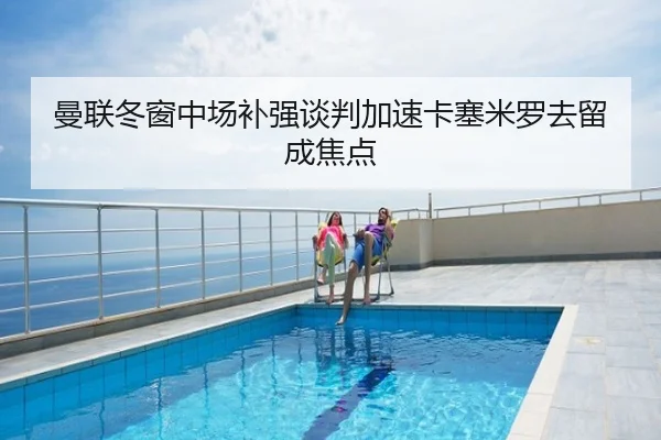 曼联冬窗中场补强谈判加速卡塞米罗去留成焦点
