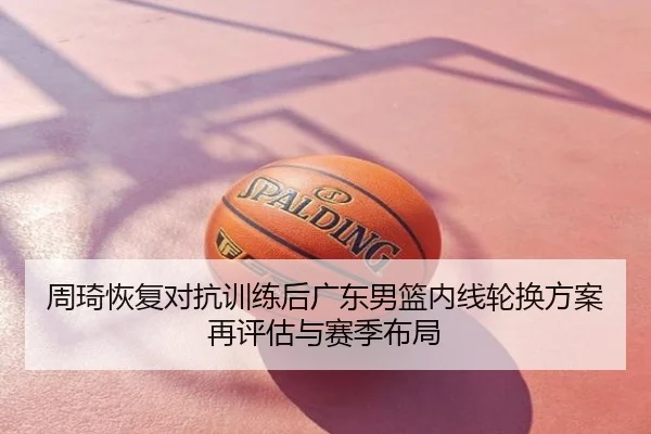 周琦恢复对抗训练后广东男篮内线轮换方案再评估与赛季布局