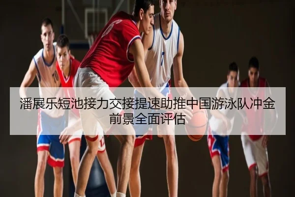 潘展乐短池接力交接提速助推中国游泳队冲金前景全面评估