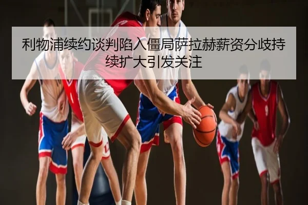 利物浦续约谈判陷入僵局萨拉赫薪资分歧持续扩大引发关注